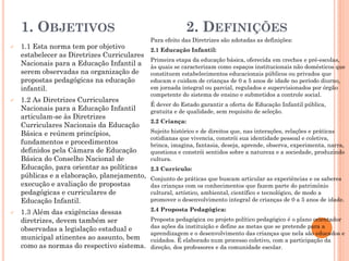 1. OBJETIVOS 2. DEFINIÇÕES
 1.1 Esta norma tem por objetivo
estabelecer as Diretrizes Curriculares
Nacionais para a Educação Infantil a
serem observadas na organização de
propostas pedagógicas na educação
infantil.
 1.2 As Diretrizes Curriculares
Nacionais para a Educação Infantil
articulam-se às Diretrizes
Curriculares Nacionais da Educação
Básica e reúnem princípios,
fundamentos e procedimentos
definidos pela Câmara de Educação
Básica do Conselho Nacional de
Educação, para orientar as políticas
públicas e a elaboração, planejamento,
execução e avaliação de propostas
pedagógicas e curriculares de
Educação Infantil.
 1.3 Além das exigências dessas
diretrizes, devem também ser
observadas a legislação estadual e
municipal atinentes ao assunto, bem
como as normas do respectivo sistema.
Para efeito das Diretrizes são adotadas as definições:
2.1 Educação Infantil:
Primeira etapa da educação básica, oferecida em creches e pré-escolas,
às quais se caracterizam como espaços institucionais não domésticos que
constituem estabelecimentos educacionais públicos ou privados que
educam e cuidam de crianças de 0 a 5 anos de idade no período diurno,
em jornada integral ou parcial, regulados e supervisionados por órgão
competente do sistema de ensino e submetidos a controle social.
É dever do Estado garantir a oferta de Educação Infantil pública,
gratuita e de qualidade, sem requisito de seleção.
2.2 Criança:
Sujeito histórico e de direitos que, nas interações, relações e práticas
cotidianas que vivencia, constrói sua identidade pessoal e coletiva,
brinca, imagina, fantasia, deseja, aprende, observa, experimenta, narra,
questiona e constrói sentidos sobre a natureza e a sociedade, produzindo
cultura.
2.3 Currículo:
Conjunto de práticas que buscam articular as experiências e os saberes
das crianças com os conhecimentos que fazem parte do patrimônio
cultural, artístico, ambiental, científico e tecnológico, de modo a
promover o desenvolvimento integral de crianças de 0 a 5 anos de idade.
2.4 Proposta Pedagógica:
Proposta pedagógica ou projeto político pedagógico é o plano orientador
das ações da instituição e define as metas que se pretende para a
aprendizagem e o desenvolvimento das crianças que nela são educados e
cuidados. É elaborado num processo coletivo, com a participação da
direção, dos professores e da comunidade escolar.
 