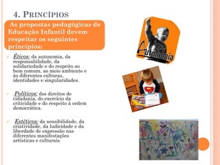 4. PRINCÍPIOS
 Éticos: da autonomia, da
responsabilidade, da
solidariedade e do respeito ao
bem comum, ao meio ambiente e
às diferentes culturas,
identidades e singularidades.
 Políticos: dos direitos de
cidadania, do exercício da
criticidade e do respeito à ordem
democrática.
 Estéticos: da sensibilidade, da
criatividade, da ludicidade e da
liberdade de expressão nas
diferentes manifestações
artísticas e culturais.
As propostas pedagógicas de
Educação Infantil devem
respeitar os seguintes
princípios:
 