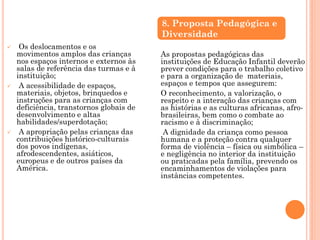  Os deslocamentos e os
movimentos amplos das crianças
nos espaços internos e externos às
salas de referência das turmas e à
instituição;
 A acessibilidade de espaços,
materiais, objetos, brinquedos e
instruções para as crianças com
deficiência, transtornos globais de
desenvolvimento e altas
habilidades/superdotação;
 A apropriação pelas crianças das
contribuições histórico-culturais
dos povos indígenas,
afrodescendentes, asiáticos,
europeus e de outros países da
América.
As propostas pedagógicas das
instituições de Educação Infantil deverão
prever condições para o trabalho coletivo
e para a organização de materiais,
espaços e tempos que assegurem:
O reconhecimento, a valorização, o
respeito e a interação das crianças com
as histórias e as culturas africanas, afro-
brasileiras, bem como o combate ao
racismo e à discriminação;
A dignidade da criança como pessoa
humana e a proteção contra qualquer
forma de violência – física ou simbólica –
e negligência no interior da instituição
ou praticadas pela família, prevendo os
encaminhamentos de violações para
instâncias competentes.
8. Proposta Pedagógica e
Diversidade
 