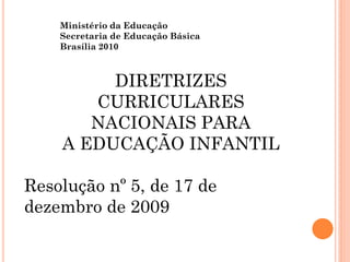 Ministério da Educação
Secretaria de Educação Básica
Brasília 2010
DIRETRIZES
CURRICULARES
NACIONAIS PARA
A EDUCAÇÃO INFANTIL
Resolução nº 5, de 17 de
dezembro de 2009
 
