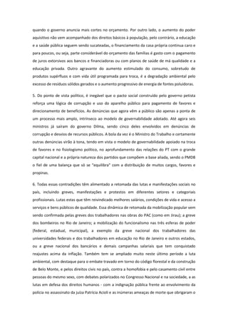 quando o governo anuncia mais cortes no orçamento. Por outro lado, o aumento do poder
aquisitivo não vem acompanhado dos direitos básicos à população, pelo contrário, a educação
e a saúde pública seguem sendo sucateadas, o financiamento da casa própria continua caro e
para poucos, ou seja, parte considerável do orçamento das famílias é gasto com o pagamento
de juros extorsivos aos bancos e financiadoras ou com planos de saúde de má qualidade e a
educação privada. Outro agravante do aumento estimulado do consumo, sobretudo de
produtos supérfluos e com vida útil programada para troca, é a degradação ambiental pelo
excesso de resíduos sólidos gerados e o aumento progressivo de energia de fontes poluidoras.

5. Do ponto de vista político, é inegável que o pacto social construído pelo governo petista
reforça uma lógica de corrupção e uso do aparelho público para pagamento de favores e
direcionamento de benefícios. As denúncias que agora vêm a público são apenas a ponta de
um processo mais amplo, intrínseco ao modelo de governabilidade adotado. Até agora seis
ministros já saíram do governo Dilma, sendo cinco deles envolvidos em denúncias de
corrupção e desvios de recursos públicos. A bola da vez é o Ministro do Trabalho e certamente
outras denúncias virão à tona, tendo em vista o modelo de governabilidade apoiado na troca
de favores e no fisiologismo político, no aprofundamento das relações do PT com o grande
capital nacional e a própria natureza dos partidos que compõem a base aliada, sendo o PMDB
o fiel de uma balança que só se “equilibra” com a distribuição de muitos cargos, favores e
propinas.

6. Todas essas contradições têm alimentado a retomada das lutas e manifestações sociais no
país, incluindo greves, manifestações e protestos em diferentes setores e categoriais
profissionais. Lutas estas que têm reivindicado melhores salários, condições de vida e acesso a
serviços e bens públicos de qualidade. Essa dinâmica de retomada da mobilização popular vem
sendo confirmada pelas greves dos trabalhadores nas obras do PAC (como em Jirau); a greve
dos bombeiros no Rio de Janeiro; a mobilização do funcionalismo nas três esferas de poder
(federal, estadual, municipal), a exemplo da greve nacional dos trabalhadores das
universidades federais e dos trabalhadores em educação no Rio de Janeiro e outros estados,
ou a greve nacional dos bancários e demais campanhas salariais que tem conquistado
reajustes acima da inflação. Também tem se ampliado muito neste último período a luta
ambiental, com destaque para o embate travado em torno do código florestal e da construção
de Belo Monte, e pelos direitos civis no país, contra a homofobia e pelo casamento civil entre
pessoas do mesmo sexo, com debates polarizados no Congresso Nacional e na sociedade, a as
lutas em defesa dos direitos humanos - com a indignação pública frente ao envolvimento da
polícia no assassinato da juíza Patrícia Acioli e as inúmeras ameaças de morte que obrigaram o
 