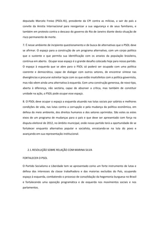 deputado Marcelo Freixo (PSOL-RJ), presidente da CPI contra as milícias, a sair do país a
convite da Anistia Internacional para reorganizar a sua segurança e de seus familiares, e
também em protesto contra o descaso do governo do Rio de Janeiro diante desta situação de
risco permanente de morte.

7. É nesse ambiente de incipiente questionamento e de busca de alternativas que o PSOL deve
se afirmar. O espaço para a construção de um programa alternativo, com um corpo político
que o sustente e que permita sua identificação com os anseios da população brasileira,
continua em aberto. Ocupar esse espaço é o grande desafio colocado hoje para nosso partido.
O espaço à esquerda que se abre para o PSOL só poderá ser ocupado com uma política
coerente e democrática, capaz de dialogar com outros setores, de encontrar síntese nas
divergências e procurar estreitar laços com os que estão insatisfeitos com a política governista,
mas não vêem ainda uma alternativa à esquerda. Com uma construção generosa, de novo tipo,
aberta à diferença, não sectária, capaz de absorver a crítica, mas também de constituir
unidade na ação, o PSOL pode ocupar esse espaço.

8. O PSOL deve ocupar o espaço a esquerda atuando nas lutas sociais por salários e melhores
condições de vida, nas lutas contra a corrupção e pela mudança da política econômica, em
defesa do meio ambiente, dos direitos humanos e dos setores oprimidos. São estes os estes
eixos de um programa de mudanças para o país e que deve ser apresentado com força na
disputa eleitoral de 2012, no âmbito municipal, onde nosso partido terá a oportunidade de se
fortalecer enquanto alternativa popular e socialista, enraizando-se na luta do povo e
avançando em sua representação institucional.




    2.1. RESOLUÇÃO SOBRE RELAÇÃO COM MARINA SILVA

FORTALECER O PSOL

O Partido Socialismo e Liberdade tem se apresentado como um forte instrumento de lutas e
defesa dos interesses da classe trabalhadora e das maiorias excluídas do País, ocupando
espaço à esquerda, combatendo o processo de consolidação da hegemonia burguesa no Brasil
e fortalecendo uma oposição programática e de esquerda nos movimentos sociais e nos
parlamentos.
 