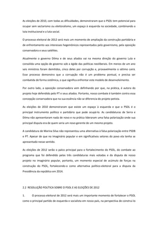 As eleições de 2010, com todas as dificuldades, demonstraram que o PSOL tem potencial para
ocupar sem sectarismo ou eleitoralismo, um espaço à esquerda na sociedade, combinando a
luta institucional e a luta social.

O processo eleitoral de 2012 será mais um momento de ampliação da construção partidária e
de enfrentamento aos interesses hegemônicos representados pelo governismo, pela oposição
conservadora e seus satélites.

Atualmente o governo Dilma e de seus aliados vai na mesma direção do governo Lula e
consolida uma opção de governo sob a égide das políticas neoliberais. Em menos de um ano
seis ministros foram demitidos, cinco deles por corrupção e, provavelmente o sétimo cairá.
Esse processo demonstra que a corrupção não é um problema pontual, e precisa ser
combatida de forma sistêmica, o que significa enfrentar este modelo de desenvolvimento.

Por outro lado, a oposição conservadora vem definhando por que, na prática, é autora do
projeto hoje defendido pelo PT e seus aliados. Portanto, nosso combate é também contra essa
concepção conservadora que na sua essência não se diferencia do projeto petista.

As eleições de 2010 demonstraram que existe um espaço à esquerda e que o PSOL é o
principal instrumento político e partidário que pode ocupá-lo. As candidaturas de Serra e
Dilma não apresentaram nada de novo e na prática lideraram uma falsa polarização onde sua
principal disputa era de quem seria um novo gerente de um mesmo projeto.

A candidatura de Marina Silva não representou uma alternativa à falsa polarização entre PSDB
e PT. Apesar de que no imaginário popular e em significativos setores do povo ela tenha se
apresentado nesse sentido.

As eleições de 2012 serão o palco principal para o fortalecimento do PSOL, do combate ao
programa que foi defendido pelas três candidaturas mais votadas e da disputa de nosso
projeto no imaginário popular, portanto, um momento especial de acúmulo de forças na
construção do PSOL, fortalecendo-o como alternativa político-eleitoral para a disputa da
Presidência da república em 2014.




2.2 RESOLUÇÃO POLÍTICA SOBRE O PSOL E AS ELEIÇÕES DE 2012

1.      O processo eleitoral de 2012 será mais um importante momento de fortalecer o PSOL
como o principal partido de esquerda e socialista em nosso país, na perspectiva de construí-lo
 