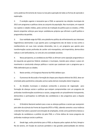 como poderosa ferramenta de massa na luta pela superação de todas as formas de opressão e
exploração.

2.      É condição urgente e necessária que o PSOL se apresente nas eleições municipais de
2012 com programas e políticas claras ao conjunto da população. Nos municípios, em especial
nas capitais e cidades médias, polos centrais da irradiação da política para os estados, o PSOL
deverá empenhar esforços para lançar candidaturas próprias que afirmem o perfil político e
programático do partido.

3.      Essa realidade exige do PSOL uma plataforma política de enfrentamento aos interesses
hegemônicos dominantes e que aponte para o protagonismo dos de baixo na luta contra o
neoliberalismo em suas mais variadas dimensões, isto é, um programa que aponte para
transformações sociais profundas de caráter anti-monopolista, anti-imperialista, democrático
radicais e anti-latifundiárias, no rumo de uma sociedade socialista.

4.      Nessa perspectiva, as candidaturas do PSOL se afirmam como oposição programática e
de esquerda aos governos federal, estaduais e municipais, lutando para colocar o povo em
movimento e construindo alianças políticas e sociais que coadunam com o programa que o
PSOL defenderá para as cidades.

5.      Neste sentido, o III Congresso Nacional do PSOL delibera que:

a.      O processo de discussão e formação de chapas para disputa eleitoral de 2012, deve ser
orientado pelos parâmetros colocados acima e pelas demais resoluções deste Congresso.

b.      As direções municipais e estaduais conduzirão o processo de negociação            para
formação de alianças sociais e políticas que estejam comprometidas com um programa de
profundas transformações econômicas e sociais, assegurando um procedimento transparente,
democrático e participativo na definição das candidaturas e dos programas para a disputa
eleitoral.

c.      O Diretório Nacional avaliará caso a caso as alianças políticas e sociais que avançarem
para além do acúmulo da Frente de Esquerda (PSTU e PCB), cabendo somente a essa instância
a decisão final sobre a possível concretização de ampliações, tendo como parâmetros básicos a
indicação da candidatura a prefeito (a) pelo PSOL e a firme defesa de nosso programa de
profundas mudanças sociais e políticas.

d.      Desde logo, serão prioritárias para o PSOL as disputas pelas capitais do Pará, Amapá e
Rio de Janeiro, em função do acúmulo partidário e das grandes potencialidades de vitórias
 