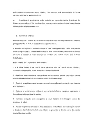político-eleitorais existentes nestas cidades. Esse processo será acompanhado de forma
decidida pela Direção Nacional do PSOL.

e.      As eleições do próximo ano serão, portanto, um momento especial de acúmulo de
forças na construção do PSOL, fortalecendo-o como alternativa político-eleitoral para a disputa
da Presidência da República em 2014.




     3. RESOLUÇÃO SINDICAL

Considerando que a unidade da classe trabalhadora é um valor estratégico e constitui uma das
principais tarefas do PSOL na perspectiva de superar a divisão.

A realidade do conjunto da militância sindical do PSOL é de fragmentação. Temos atuações em
diversas organizações. A unidade da militância do PSOL é fundamental para fortalecer as lutas
em curso e recolocar a nossa estratégia de construir uma central unitária para a classe
trabalhadora.

Neste sentido, o III Congresso do PSOL delibera:

1 – A nossa concepção de central não é partidária, mas de central unitária, classista,
autônoma, independente, plural, democrática e internacionalista.

2 – Reafirmar a necessidade de construção de um instrumento unitário com todo o campo
combativo da esquerda como condição necessária da nossa estratégia.

3 – Construir uma plataforma de lutas para a nossa intervenção nas organizações que atuamos
e na conjuntura.

4 – Retomar o funcionamento efetivo da secretaria sindical como espaço de organização e
formação da política sindical do partido.

5 – Participar e disputar com nossa política o Fórum Nacional de mobilizações (espaço de
unidade e de ação).

6 – Realizar no primeiro semestre de 2012 (a secretaria sindical ficará responsável para indicar
a data) uma Conferência Sindical para debater e aprofundar o debate acerca do projeto
sindical do nosso partido.
 