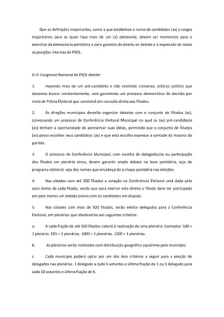 Que as definições importantes, como a que estabelece o nome de candidatos (as) a cargos
majoritários para as quais haja mais de um (a) pleiteante, devem ser momentos para o
exercício da democracia partidária e para garantia do direito ao debate e à expressão de todas
as posições internas do PSOL.




O III Congresso Nacional do PSOL decide:

1.      Havendo mais de um pré-candidato e não existindo consenso, esforço político que
devemos buscar constantemente, será garantindo um processo democrático de decisão por
meio de Prévia Eleitoral que consistirá em consulta direta aos filiados.

2.      As direções municipais deverão organizar debates com o conjunto de filiados (as),
convocando um processo de Conferência Eleitoral Municipal no qual os (as) pré-candidatos
(as) tenham a oportunidade de apresentar suas idéias, permitido que o conjunto de filiados
(as) possa escolher seus candidatos (as) e que esta escolha expresse a vontade da maioria do
partido.

3.      O processo de Conferência Municipal, com escolha de delegados/as ou participação
dos filiados em plenária única, devem garantir amplo debate na base partidária, seja do
programa eleitoral, seja dos nomes que encabeçarão a chapa partidária nas eleições.

4.      Nas cidades com até 500 filiados a votação na Conferência Eleitoral será dada pelo
voto direto de cada filiado, sendo que para exercer este direito o filiado deve ter participado
em pelo menos um debate prévio com os candidatos em disputa.

5.      Nas cidades com mais de 500 filiados, serão eleitos delegados para a Conferência
Eleitoral, em plenárias que obedecerão aos seguintes critérios:

a.      A cada fração de até 500 filiados caberá à realização de uma plenária. Exemplos: 500 =
1 plenária. 501 = 2 plenárias. 1000 = 2 plenárias. 1200 = 3 plenárias.

b.         As plenárias serão realizadas com distribuição geográfica equânime pelo município.

c.      Cada município poderá optar por um dos dois critérios a seguir para a eleição de
delegados nas plenárias. 1 delegado a cada 5 votantes e última fração de 3 ou 1 delegado para
cada 10 votantes e última fração de 6.
 
