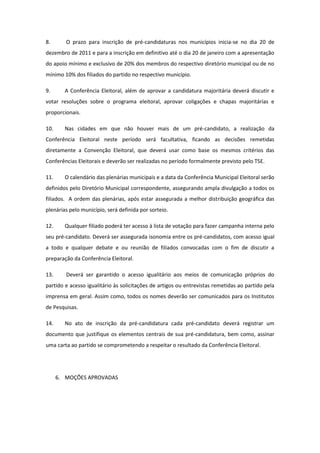 8.       O prazo para inscrição de pré-candidaturas nos municípios inicia-se no dia 20 de
dezembro de 2011 e para a inscrição em definitivo até o dia 20 de janeiro com a apresentação
do apoio mínimo e exclusivo de 20% dos membros do respectivo diretório municipal ou de no
mínimo 10% dos filiados do partido no respectivo município.

9.      A Conferência Eleitoral, além de aprovar a candidatura majoritária deverá discutir e
votar resoluções sobre o programa eleitoral, aprovar coligações e chapas majoritárias e
proporcionais.

10.     Nas cidades em que não houver mais de um pré-candidato, a realização da
Conferência Eleitoral neste período será facultativa, ficando as decisões remetidas
diretamente a Convenção Eleitoral, que deverá usar como base os mesmos critérios das
Conferências Eleitorais e deverão ser realizadas no período formalmente previsto pelo TSE.

11.     O calendário das plenárias municipais e a data da Conferência Municipal Eleitoral serão
definidos pelo Diretório Municipal correspondente, assegurando ampla divulgação a todos os
filiados. A ordem das plenárias, após estar assegurada a melhor distribuição geográfica das
plenárias pelo município, será definida por sorteio.

12.     Qualquer filiado poderá ter acesso à lista de votação para fazer campanha interna pelo
seu pré-candidato. Deverá ser assegurada isonomia entre os pré-candidatos, com acesso igual
a todo e qualquer debate e ou reunião de filiados convocadas com o fim de discutir a
preparação da Conferência Eleitoral.

13.      Deverá ser garantido o acesso igualitário aos meios de comunicação próprios do
partido e acesso igualitário às solicitações de artigos ou entrevistas remetidas ao partido pela
imprensa em geral. Assim como, todos os nomes deverão ser comunicados para os Institutos
de Pesquisas.

14.     No ato de inscrição da pré-candidatura cada pré-candidato deverá registrar um
documento que justifique os elementos centrais de sua pré-candidatura, bem como, assinar
uma carta ao partido se comprometendo a respeitar o resultado da Conferência Eleitoral.




      6. MOÇÕES APROVADAS
 
