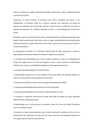 reduzem os gastos em saúde e educação para pagar os banqueiros. Esta é a agenda de todos
os governos europeus.

Entretanto, no último período, se levantou uma intensa resistência dos povos e dos
trabalhadores. A primavera árabe foi a primeira resposta, que repercutiu nas praças da
Espanha e se estendeu até os EUA. Hoje, a Grécia é o país em que o confronto é mais forte. A
resposta dos governos foi a violenta repressão às lutas e a criminalização dos movimentos
sociais.

Na América Latina, a juventude chilena está na vanguarda da luta em defesa da educação. Aqui
também estão acontecendo fortes lutas contra os mega empreendimentos executados pelas
empresas brasileiras ou pelas multinacionais do minério, que são uma ameaça para os povos e
o sistema amazônico.

Os participantes presentes no II Seminário Internacional do PSOL propuseram a todas as
organizações presentes que levássemos adiante as seguintes campanhas:

1. Campanha de solidariedade com a luta da Grécia. Estamos ao lado das mobilizações da
Europa que exigem que os 1% mais ricos paguem a crise, e nesse sentido em solidariedade
militante com o povo e os trabalhadores gregos que são vanguarda dessa luta.

2. Campanha de Solidariedade com a luta Palestina.

3. Solidariedade militante com a luta estudantil chilena pela defesa da educação publica, de
todos os nossos partidos e principalmente da juventude.

4. Ação comum do PSOL nas lutas contra os mega empreendimentos (IIRSA).

5. Campanha pela liberdade dos prisioneiros do LPP do Paquistão.

6. Campanha pela liberdade dos cinco presos cubanos detidos nos EUA.

7. Fortalecer a campanha internacional iniciada pelo PSOL de defesa do nosso Deputado
Marcelo Freixo, ameaçado de morte.

8. Solidariedade com a luta pela paz na Colômbia, contra os crimes do Estado Colombiano
contra os militantes sociais.

9. Fomentar os laços internacionalistas que se estão construindo e publicar um livro com as
contribuições dos expositores de cada uma das mesas. Este livro será publicado também em
uma página web do Seminário Internacional.
 