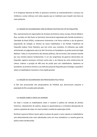 O III Congresso Nacional do PSOL se posiciona contrário ao empreendimento e convoca sua
militância a somar esforços com todos aqueles que se mobilizam para impedir este dano ao
meio ambiente.




    6.2. MOÇÃO DE SOLIDARIEDADE COM OS PRESOS POLÍTICOS DO LPP DE PAQUISTÃO

Nós, representantes de organizações de 24 países da América Latina, Europa, Oriente Médio e
Ásia, reunidos em São Paulo no Seminário Internacional organizado pelo Partido Socialismo e
Liberdade do Brasil (PSOL), condenamos fortemente e de forma unânime o ato do governo
paquistanês de violação os direitos da classe trabalhadora e do Partido Trabalhista do
Paquistão (Labour Party Pakistan), que tem entre seus membros 13 militantes que estão
enfrentando um julgamento sob a Lei Anti Terrorista no Faisalabad e na prisão central de Gilgit
Baltistan. Todos os 13 prisioneiros são ativistas políticos, não terroristas. Eles estavam lutando
por seus direitos básicos fundamentais. É um ato vergonhoso do governo democrático do
Paquistão registrar processos criminais contra eles e, do tribunal da corte antiterrorista de
Lahore, ordenar a punição de 490 anos de prisão para seis trabalhadores. Apelamos ao
presidente, ao primeiro ministro e ao chefe de justiça do Paquistão para investigar a questão e
soltar os trabalhadores inocentes o mais rápido possível.




    6.3. MOÇÃO DE SOLIDARIEDADE AOS PROCESSADOS PELA TKCSA

A CSA esta processando três pesquisadores da FIOCRUZ que denunciaram prejuízos à
população do Rio causados pela poluição.




    6.4. MOÇÃO SOBRE A GREVE DA JOHNSON

Em todo o mundo os trabalhadores lutam e resistem à política de retirada de direitos
históricos, rebaixamento de salários, ataque às aposentadorias e à tentativa desesperada do
sistema capitalista de impor em nível mundial o modelo de exploração chinês.

No Brasil o governo Dilma é quem aplica os planos de ajuste e como reposta os trabalhadores
vem desenvolvendo lutas mais radicalizadas como em Jirau, bombeiros e a recente greve da
polícia militar do Maranhão.
 
