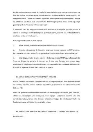 Em São José dos Campos no Vale do Paraíba/SP, os trabalhadores da multinacional Johnson, na
luta por direitos, saíram em greve exigindo abertura de negociações de pauta específica de
campanha salarial. E foram brutalmente reprimidos pela tropa de choque da segurança pública
do estado de São Paulo, que sem nenhuma determinação judicial atuou como segurança
patrimonial da multinacional Johnson e Johnson.

A Johnson é uma das empresas químicas mais truculentas da região e que após assinar o
acordo de conciliação no TRT de Campinas, quebrou o acordo, seguindo sua política de terror e
retaliação contra os trabalhadores.

O III Congresso Nacional do PSOL resolve:

1.      Apoiar incondicionalmente a luta dos trabalhadores da Johnson;

2.      Repudiar a truculência da Johnson e exigir que cumpra o acordo no TRT/Campinas.
Pare o assédio moral e a retaliações, respeitando a organização sindical e o direito de greve;

3.      Exigir do governador Geraldo Alckmin e da Corregedora da PM-SP apuração da ação da
Tropa de Choque na portaria da Johnson em S. José dos Campos, sem amparo legal,
reprimindo os trabalhadores, mantendo-os em cárcere privado, desrespeitando a lei de greve,
o direito de organização sindical e a Constituição Federal.




     6.5. MOÇÃO DE PESAR PELO FALECIMENTO DE SOCRÁTES

O PSOL – Partido Socialismo e Liberdade – em seu III Congresso declara pesar pelo falecimento
de Sócrates, brasileiro falecido neste dia 04/12/2011, que honrou o seu sobrenome durante
toda sua vida.

Como um grande brasileiro não se quedou em ser um ídolo popular alienado, pelo contrário,
utilizou seu prestígio para junto com o povo, no seu espaço     próprio de trabalho, lutar pela
derrota da ditadura, na luta pelas Diretas e pela democratização das relações de trabalho no
futebol, ao inspirar a histórica Democracia Corintiana.




     6.6. MOÇÃO DE APOIO AOS MORADORES DO PINHEIRINHO / SÃO JOSÉ DOS CAMPOS - SP.

Considerando:
 