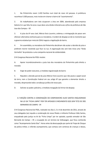 1.     No Pinheirinho vivem 1.659 famílias num total de nove mil pessoas. A prefeitura
reconhece 5.500 pessoas, mais insiste em chamar o bairro de “assentamento”.

2.     Os trabalhadores sem teto ocuparam a área em 2004, abandonada pela empresa
Selecta S.A. que faliu há anos e que deve uma dívida milionária aos cofres da prefeitura de São
Jose dos Campos – SP.

3.     A juíza da 6ª vara cível, Márcia faria Loureiro, ordenou a reintegração de posse sem
oferecer alternativa nenhuma para os moradores. A ordem de despejo se dá no momento que
o governo estadual por meio do CDHU negocia a legalização do bairro.

4.     Em assembléia, os moradores do Pinheirinho decidiram não acatar a decisão da juíza e
preferem morrer resistindo que ficar na rua. A organização dos sem teto inicia uma “Onda
Vermelha” de protestos e uma campanha nacional de solidariedade.

O III Congresso Nacional do PSOL resolve:

A.     Apoiar incondicionalmente a justa luta dos moradores do Pinheirinho pelo direito a
moradia

B.     Exigir do poder executivo, a imediata regularização do bairro

C.     Repudiar a decisão parcial da juíza Márcia Faria Loureiro que não pauta o papel social
da terra, nem a Constituição Federal em seu artigo 6º que garante o elementar direito a
moradia, desprezando todo o arcabouço jurídico de nosso país.

D.     Solicitar ao poder judiciário, a imediata revogação da liminar de despejo.




     6.7. MOÇÃO CONTRA A CONDENAÇÃO DO COMPANHEIRO ALDO SANTOS ENQUADRADO
        NA LEI DA “FICHA LIMPA” POR TER APOIADO O MOVIMENTO DOS SEM TETO DE SÃO
        BERNARDO DO CAMPO - SP.

O III Congresso Nacional do PSOL, realizado nos dias 2, 3 e 4 de dezembro de 2011, através de
seus delegados (as) repudia a condenação do nosso filiado e militante Professor Aldo Santos,
enquadrado pela justiça na lei da “Ficha Limpa” por ter apoiado, quando vereador de São
Bernardo do Campo – SP, a ocupação de um terreno da Volkswagen, que ficou conhecida
como “Acampamento Santo Dias”. Horas antes da desocupação por parte da Tropa de Choque
da polícia militar, o referido acampamento, que contava com centenas de crianças e idosos,
 