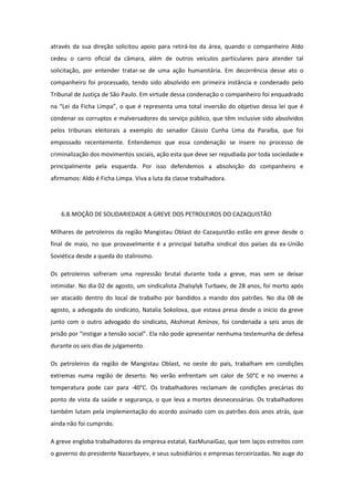 através da sua direção solicitou apoio para retirá-los da área, quando o companheiro Aldo
cedeu o carro oficial da câmara, além de outros veículos particulares para atender tal
solicitação, por entender tratar-se de uma ação humanitária. Em decorrência desse ato o
companheiro foi processado, tendo sido absolvido em primeira instância e condenado pelo
Tribunal de Justiça de São Paulo. Em virtude dessa condenação o companheiro foi enquadrado
na “Lei da Ficha Limpa”, o que é representa uma total inversão do objetivo dessa lei que é
condenar os corruptos e malversadores do serviço público, que têm inclusive sido absolvidos
pelos tribunais eleitorais a exemplo do senador Cássio Cunha Lima da Paraíba, que foi
empossado recentemente. Entendemos que essa condenação se insere no processo de
criminalização dos movimentos sociais, ação esta que deve ser repudiada por toda sociedade e
principalmente pela esquerda. Por isso defendemos a absolvição do companheiro e
afirmamos: Aldo é Ficha Limpa. Viva a luta da classe trabalhadora.




    6.8. MOÇÃO DE SOLIDARIEDADE A GREVE DOS PETROLEIROS DO CAZAQUISTÃO

Milhares de petroleiros da região Mangistau Oblast do Cazaquistão estão em greve desde o
final de maio, no que provavelmente é a principal batalha sindical dos países da ex-União
Soviética desde a queda do stalinismo.

Os petroleiros sofreram uma repressão brutal durante toda a greve, mas sem se deixar
intimidar. No dia 02 de agosto, um sindicalista Zhalsylyk Turbaev, de 28 anos, foi morto após
ser atacado dentro do local de trabalho por bandidos a mando dos patrões. No dia 08 de
agosto, a advogada do sindicato, Natalia Sokolova, que estava presa desde o início da greve
junto com o outro advogado do sindicato, Akshimat Aminov, foi condenada a seis anos de
prisão por “instigar a tensão social”. Ela não pode apresentar nenhuma testemunha de defesa
durante os seis dias de julgamento.

Os petroleiros da região de Mangistau Oblast, no oeste do país, trabalham em condições
extremas numa região de deserto. No verão enfrentam um calor de 50°C e no inverno a
temperatura pode cair para -40°C. Os trabalhadores reclamam de condições precárias do
ponto de vista da saúde e segurança, o que leva a mortes desnecessárias. Os trabalhadores
também lutam pela implementação do acordo assinado com os patrões dois anos atrás, que
ainda não foi cumprido.

A greve engloba trabalhadores da empresa estatal, KazMunaiGaz, que tem laços estreitos com
o governo do presidente Nazarbayev, e seus subsidiários e empresas terceirizadas. No auge do
 