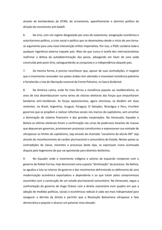 através de bombardeios da OTAN, do armamento, aparelhamento e domínio político da
direção do movimento anti-Kadafi.

6.      Na síria, com um regime desgastado por anos de isolamento, estagnação econômica e
autoritarismo político, a crise social e política que se desenvolveu desde o início do ano torna-
se argumento para uma nova intervenção militar imperialista. Por isso, o PSOL condena toda e
qualquer ingerência externa naquele país. Mais do que nunca é tarefa dos internacionalistas
reafirmar a defesa da autodeterminação dos povos, advogando em favor de uma saída
construída pelo povo Sírio, salvaguardando as conquistas e a independência daquele país.

7.      Da mesma forma, é preciso reconhecer que, apesar de suas contradições, é inegável
que o movimento renovador nos países árabes tem alentado a incansável resistência palestina
e fortalecido a luta de libertação nacional da Frente Polisário, no Saara Ocidental.

8.      Na América Latina, onde foi mais férrea a resistência popular ao neoliberalismo, os
anos de luta desembocaram numa séries de vitorias eleitorais das forças que empunharam
bandeiras anti-neoliberais. As forças oposicionistas, agora vitoriosas, se dividem em duas
vertentes: no Brasil, Argentina, Uruguai, Paraguai, El Salvador, Nicarágua e Peru, triunfam
governos que se propõem a realizar reformas sociais nos marcos do capitalismo, sem arranhar
a dominação do sistema financeiro e das grandes corporações. Na Venezuela, Equador e
Bolívia as vitórias eleitorais foram a confirmação nas urnas de poderosos levantes de massas
que depuseram governos, promoveram processos constituintes e expressaram sua vontade de
ultrapassar os limites do capitalismo, seja através do chamado “socialismo do século XXI” seja
através do reconhecimento do caráter plurinacional e comunitário do Estado. Nestes países as
contradições de classe, inerentes a processos deste tipo, se expressam numa acentuada
disputa pela hegemonia de que vai apontando para distintos desfechos.

9.      No Equador onde o movimento indígena e setores da esquerda romperam com o
governo de Rafael Correa, hoje denunciam uma suposta “direitização” do processo. Na Bolívia,
se agudiza a luta no interior do governo e dos movimentos defrontando os defensores de uma
modernização econômica exportadora e dependente e os que lutam pelos compromissos
assumidos com a construção de um estado plurinacional comunitário. Na Venezuela, segue a
confrontação do governo de Hugo Chávez com a direita reacionária num quadro em que a
adoção de medidas políticas, sociais e econômicas radicais é cada vez mais indispensável para
assegurar a derrota da direita e permitir que a Revolução Bolivariana ultrapasse a fase
democrática e popular e alcance um patamar mais elevado.
 