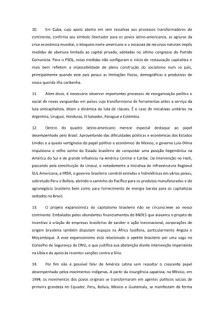 10.     Em Cuba, cujo apoio aberto em sem ressalvas aos processos transformadores do
continente, confirma seu símbolo libertador para os povos latino-americanos, as agruras da
crise econômica mundial, o bloqueio norte americano e a escassez de recursos naturais impôs
medidas de abertura limitada ao capital privado, adotadas no último congresso do Partido
Comunista. Para o PSOL, estas medidas não configuram o início de restauração capitalista e
mais bem refletem a impossibilidade de plena construção do socialismo num só país,
principalmente quando este país possui as limitações físicas, demográficas e produtivas de
nossa querida ilha caribenha.

11.     Além disso, é necessário observar importantes processos de reorganização política e
social de novas vanguardas em países cujo transformismo de ferramentas antes a serviço da
luta anticapitalista, ditam a dinâmica da luta de classes. É o caso de iniciativas unitárias na
Argentina, Uruguai, Honduras, El Salvador, Paraguai e Colômbia.

12.     Dentro   do    quadro    latino-americano    merece   especial   destaque    ao   papel
desempenhado pelo Brasil. Aproveitando das dificuldades políticas e econômicas dos Estados
Unidos e a queda vertiginosa do papel político e econômico do México, o governo Lula-Dilma
impulsiona o velho sonho do Estado brasileiro de conquistar uma posição hegemônica na
América do Sul e de grande influência na América Central e Caribe. Da intervenção no Haiti,
passando pela constituição da Unasul, e notadamente a Iniciativa de Infraestrutura Regional
SUL Americana, a IIRSA, o governo brasileiro constrói estradas e hidrelétricas em vários países,
sobretudo Peru e Bolívia, abrindo o caminho do Pacífico para os produtos manufaturados e do
agronegócio brasileiro bem como para fornecimento de energia barata para os capitalistas
sediados no Brasil.

13.     O projeto expansionista do capitalismo brasileiro não se circunscreve ao nosso
continente. Embalados pelos abundantes financiamentos do BNDES que alavanca o projeto de
incentivo à criação de empresas brasileiras de caráter e ação transnacional, corporações de
origem brasileira também disputam espaços na África lusófona, particularmente Angola e
Moçambique. A esse expansionismo está relacionado o apetite brasileiro por uma vaga no
Conselho de Segurança da ONU, o que justifica sua abstenção diante intervenção imperialista
na Líbia e do apoio às recentes sanções contra a Síria.

14.     Por fim não é possível falar de América Latina sem ressaltar o crescente papel
desempenhado pelos movimentos indígenas. A partir da insurgência zapatista, no México, em
1994, os movimentos dos povos originais se transformaram em agentes políticos sociais de
primeira grandeza no Equador, Peru, Bolívia, México e Guatemala, se manifestam de forma
 