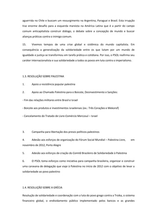 aguerrida no Chile e buscam um ressurgimento na Argentina, Paraguai e Brasil. Esta irrupção
traz enorme desafio para a esquerda marxista na América Latina que é a partir do campo
comum anticapitalista construir diálogo, o debate sobre a concepção de mundo e buscar
alianças práticas contra o inimigo comum.

15.     Vivemos tempos de uma crise global e sistêmica do mundo capitalista. Em
consequência a generalização da solidariedade entre os que lutam por um mundo de
igualdade e justiça se transformou em tarefa prática e cotidiana. Por isso, o PSOL reafirma seu
caráter internacionalista e sua solidariedade a todos os povos em luta contra o imperialismo.




1.3. RESOLUÇÃO SOBRE PALESTINA

1.      Apoio a resistência popular palestina

2.      Apoio ao Chamado Palestino para o Boicote, Desinvestimento e Sanções:

- Fim das relações militares entre Brasil e Israel

- Boicote aos produtos e investimentos israelenses (ex.: Três Corações e Mekorof)

- Cancelamento do Tratado de Livre-Comércio Mercosul – Israel




3.      Campanha para libertação dos presos políticos palestinos

4.      Adesão aos esforços de organização do Fórum Social Mundial – Palestina Livre,       em
novembro de 2012, Porto Alegre

5.      Adesão aos esforços de criação do Comitê Brasileiro de Solidariedade à Palestina

6.      O PSOL toma esforços como iniciativa para campanha brasileira, organizar e construir
uma caravana de delegação que viaje à Palestina no início de 2012 com o objetivo de levar a
solidariedade ao povo palestino




1.4. RESOLUÇÃO SOBRE A GRÉCIA

Resolução de solidariedade e coordenação com a luta do povo grego contra a Troika, o sistema
financeiro global, o endividamento público implementado pelos bancos e as grandes
 