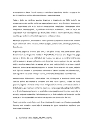 transnacionais, o Banco Central Europeu, o capitalismo hegemônico alemão e o governo de
Lucas Papademos, apoiado pelo bipartidarismo e a extrema direita.

Todas e todos os membros, quadros, dirigentes e simpatizantes do PSOL, todos/as os
representantes dos partidos políticos e organizações presentes neste Seminário, estamos em
plena solidariedade com a luta que esta sendo levada a cabo pelos trabalhadores, pelos
camponeses, desempregados, a juventude estudantil e trabalhadora, todas as forças de
esquerda em nível social e político que deram, dão e darão, no próximo período, seus esforços
nas lutas que podem modificar todo o panorama político da Grécia.

Mudanças progressistas, antineoliberais e anticapitalistas que poderão se realizar em primeiro
lugar, também em outros países da periferia Européia, como na Itália, em Portugal, na Irlanda,
Espanha, etc.

O governo grego não foi eleito pelo povo, e sim pelos bancos, pelo grande capital, pelas
transnacionais e pelo governo alemão de Ângela Merkel. O ataque feroz do governo grego
contra os direitos do povo está fadado ao fracasso. Isso porque a memória histórica das
vitórias populares gregas antifascistas, anti-ditatoriais, contra qualquer tipo de repressão
política e militar podem, hoje, se reavivar sob um novo contexto histórico, no qual o capital
financeiro mundial e seus empregados políticos buscam tirar a soberania dos povos, saquear
suas riquezas, condenar as populações a sobreviver na extrema pobreza, sem trabalho digno,
sem seguridade social, sem educação e saúde, sem direitos democráticos e sem liberdade.

Demonstramos nossa absoluta solidariedade com o povo grego, e ao mesmo tempo, nossa
vontade política de sintonizar e coordenar cada luta social e política, e todos os níveis
possíveis, regional e mundial, contra nossos inimigos comuns. Nossas juventudes estudantis e
trabalhadoras, que hoje lutam em formas massivas e avançadas por educação gratuita no Chile
e na Grécia, lutas que certamente se ampliarão em outros países e continentes, podem dar o
primeiro passo de um caminho cheio de esperanças na América Latina, na Europa, no mundo
Árabe, e na Ásia. Podemos encher nossas ruas e praças com as multidões dos 99%.

Seguiremos juntos e mais fortes, mais determinados a abrir novos caminhos de emancipação
humana, com verdadeira construção de soberania dos povos, rumando ao socialismo com
liberdade e democracia.




   2. RESOLUÇÃO SOBRE A CONJUNTURA NACIONAL
 