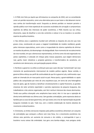 1. O PSOL tem feito jus àquilo que afirmávamos na campanha de 2010, vem se consolidando
como um partido necessário, como uma alternativa para os que lutam e não deixaram morrer
seus sonhos de transformação social. Enquanto os demais partidos se revezam perante a
opinião pública num triste espetáculo de sucessivos escândalos de corrupção e compromissos
explícitos da defesa dos interesses do poder econômico, o PSOL levanta sua voz crítica,
dissonante, capaz de desafinar o coro dos contentes e colocar à luz as mazelas e os acordos
espúrios da política brasileira.

2. Nos últimos anos o capitalismo mundial vem sofrendo os impactos de uma de suas mais
graves crises, recolocando em pauta a inegável instabilidade do modelo neoliberal, guiado
pelos interesses especulativos, assim como a incapacidade do sistema capitalista de eliminar
as mazelas da pobreza, do desemprego e da desigualdade. Num momento de recrudescimento
da crise mundial, em que a democracia representativa, na forma como ela está organizada nos
países capitalistas, é colocada em cheque pelas massas populares, que exigem democracia
real, ganha maior relevância a proposta generosa e transformadora do socialismo, um
socialismo com democracia, com participação popular efetiva.

3. No Brasil, o governo e as elites se esforçam para que o país não seja “contaminado” por esse
momento de questionamento internacional do modelo político vigente. Nesse sentido, o
governo Dilma reforça seu perfil de continuidade do que foi o governo Lula, reafirmando o que
pode ser chamado de um novo pacto social no país. Nesse pacto, a governabilidade e o apoio
público são conquistados por meio de uma arquitetura que, em torno de uma heterogênea
base de apoio, age de maneira a beneficiar simultaneamente o capital financeiro, as grandes
empresas do setor primário exportador e parcelas expressivas da pequena burguesia, dos
trabalhadores e dos setores organizados, sem ferir nenhum interesse das classes dominantes.
Tendo essa política alcançado uma amplíssima base social, não é à toa que a oposição de
direita tenha definhado nos últimos anos. Sem grandes contradições, parte expressiva desta se
bandeia para as asas da base governista, sem que exista uma crise de representação da grande
burguesia instalada no país. Tudo isso, com a notória colaboração da maioria absoluta do
movimento sindical brasileiro.

4. Entretanto, os limites estruturais impostos pela política econômica alimentam um conjunto
de contradições que começam a aflorar com mais força. Se o crescimento econômico nos
últimos anos permitiu um aumento do consumo e do crédito, a contrapartida é que o
brasileiro nunca esteve tão endividado. Isso gera uma bomba-relógio, mais perigosa ainda
 