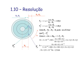 1.10 – Resolução
R2
R3-R2
n
µF
*
Fµ
R2-R1
cm,m,h
,,,
,
h
,h,
,
,
RFMctenComo
FFque
afirmarse-podeRRRRComo
hR
RR
Rn
F
hR
RR
Rn
F
m
*
*
52310523
30302301002800102
10106010
30302
101060
301002
80010210
2
2
2
2
2
2
4
2
2
4
2
1223
2
12
2
2
23
2
=×≅∴
××π×××π×××
×××
=
×××π×
××
××π
×××=
××=⇒=
=
−=−
π×
−
×π
×ρ×ν=
π×
−
×π
×ρ×ν=
−
−
−
−
−
µ
µµ
µ
µ
 