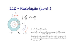 1.12 – Resolução (cont.)
Nm,,,M
MMMaigualseráquemotorseja,ourotação,dadireçãona
Mmomentoumexistirdevequeconcluirse-podeMMComo
Nm,
,
,
)
,
(
D
FM
Nm,
,d
TM
2
i
104252
52
2
502
50
10
2
50250
10
10
2
42
2
10
48
2
1
12
2
3
2
1
=−=
−=
>
=×
π
××π×
×
−
×=×=
=×=×=
−
−
µ
s
m
v
v *
*
10
255
2
=∴=
µF
2
iD
T
2
d
2
d
T ×
n
*
v
2
iD
F ×µ
 