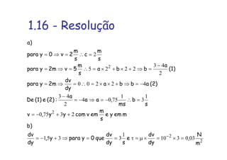 1.16 - Resolução
2
2
2
2
030310
1
3351
23750
1
3
1
7504
2
43
42200
2
43
2225
2
m
N
,
dy
dv
e
sdy
dv
que0yparay,
dy
dv
b)
memye
s
m
emvcomyy,v
s
b
ms
,aa
a
:(2)e(1)De
(2)abba
dy
dv
2mypara
(1)
a
bba
s
m
5v2mypara
s
m
c
s
m
2v0ypara
a)
=×=×µ=τ==⇒+−=
++−=
=∴−=⇒−=
−
−=⇒+××=∴=⇒=
−
=⇒+×+×=∴=⇒=
=∴=⇒=
−
 