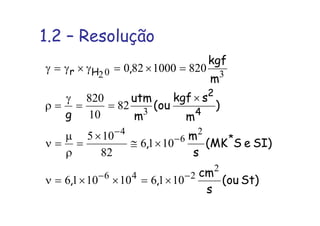 1.2 – Resolução
St)ou(
s
cm
,,
SI)eSMK(
s
m
,
)
m
skgf
ou(
m
utm
g
m
kgf
,
*
4
2
Hr
2
246
2
6
4
3
302
1016101016
1016
82
105
82
10
820
8201000820
−−
−
−
×=××=ν
×≅
×
=
ρ
µ
=ν
×
==
γ
=ρ
=×=γ×γ=γ
 