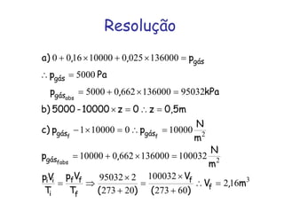 Resolução
3
2
2
162
60273
100032
20273
295032
100032136000662010000
100000100001
9503213600066205000
5000
1360000250100001600
m,V
)(
V
)(T
Vp
T
Vp
m
N
,p
m
N
ppc)
0,5mz0z10000-5000)b
kPa,p
Pap
p,,)a
f
f
f
ff
i
ii
gás
gásgás
gás
gás
gás
fabs
ff
abs
=∴
+
×
=
+
×
⇒=
=×+=
=∴=×−
=∴=×
=×+=
=∴
=×+×+
 