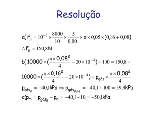 Resolução
kPa,,ppp)c
kPa,,pkPa,p
0,08
p)
0,16
(10000
,)
0,08
(10000)b
N,F
),,(,
,
F)a
agásm
gásgás
2
gás
2
2
B
BabsB
15010140
959100140140
4
1020
4
81501001020
4
8150
080160050
0010
5
10
8000
10
4
4
3
−=−−=−=
=+−=⇒−=
×π
×+×−
×π
×
+=+×−
×π
×
=∴
+××π×××=
−
−
µ
−
µ
 