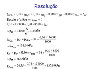 Resolução
kPa,
,
,p
kPa,p
,
,0pp
kPa,p
,
ppp
kPa
m
N
p
p,,
pefetivaEscala
p,,,,p
abs
abs
abs
M
M
óleoarM
ar
atmarar
ar
ar
atm
aróleoOHHgOHatm
19137
1000
136000740
5536
5536
1000
8500300
3430
64134
1000
136000740
34
3434000
8500800136000300
0
800700300700
2
22
=
×
+=
=∴
×
+=γ×+=
=∴
×
+=+=
==∴
=×−×
=⇒
=γ×−γ×−γ×+γ×+
 