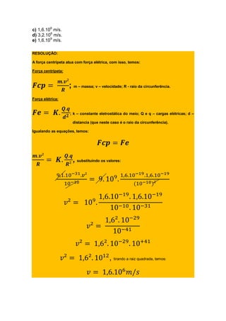 c) 1,6.106
m/s.
d) 3,2.106
m/s.
e) 1,6.109
m/s.
RESOLUÇÃO:
A força centrípeta atua com força elétrica, com isso, temos:
Força centrípeta:
; m – massa; v – velocidade; R - raio da circunferência.
Força elétrica:
; k – constante eletrostática do meio; Q e q – cargas elétricas; d –
distancia (que neste caso é o raio da circunferência).
Igualando as equações, temos:
, substituindo os valores:
, tirando a raiz quadrada, temos:
 