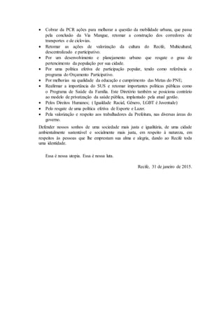  Cobrar da PCR ações para melhorar a questão da mobilidade urbana, que passa
pela conclusão da Via Mangue, retomar a construção dos corredores de
transportes e de ciclovias.
 Retomar as ações de valorização da cultura do Recife, Multicultural,
descentralizado e participativo.
 Por um desenvolvimento e planejamento urbano que resgate o grau de
pertencimento da população por sua cidade.
 Por uma política efetiva de participação popular, tendo como referência o
programa do Orçamento Participativo.
 Por melhorias na qualidade da educação e cumprimento das Metas do PNE;
 Reafirmar a importância do SUS e retomar importantes políticas públicas como
o Programa de Saúde da Família. Este Diretório também se posiciona contrário
ao modelo de privatização da saúde pública, implantado pela atual gestão.
 Pelos Direitos Humanos; ( Igualdade Racial, Gênero, LGBT é Juventude)
 Pelo resgate de uma política efetiva de Esporte e Lazer.
 Pela valorização e respeito aos trabalhadores da Prefeitura, nas diversas áreas do
governo.
Defender nossos sonhos de uma sociedade mais justa e igualitária, de uma cidade
ambientalmente sustentável e socialmente mais justa, em respeito à natureza, em
respeitos às pessoas que lhe emprestam sua alma e alegria, dando ao Recife toda
uma identidade.
Essa é nossa utopia. Essa é nossa luta.
Recife, 31 de janeiro de 2015.
 