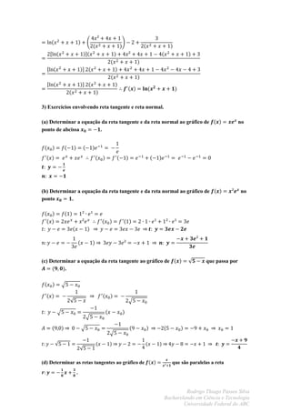 3) Exercícios envolvendo reta tangente e reta normal.

(a) Determinar a equação da reta tangente e da reta normal ao gráfico de                  no
ponto de abcissa        .




(b) Determinar a equação da reta tangente e da reta normal ao gráfico de                  no
ponto       .




(c) Determinar a equação da reta tangente ao gráfico de                   que passa por
          .




(d) Determinar as retas tangentes ao gráfico de            que são paralelas a reta
                .


                                                                 Rodrigo Thiago Passos Silva
                                                        Bacharelando em Ciência e Tecnologia
                                                                Universidade Federal do ABC
 