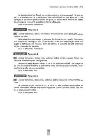 Matemática e Ciências Humanas (D-8) – 2015
10
A divisão oficial do Brasil em regiões não é a única possível. Há outras,
sendo a apresentada na questão uma das mais difundidas, por levar em consi-
deração a dinâmica geoeconômica do país. O aluno deve lembrar-se dessa
dinâmica para resolver a questão de forma adequada.
Nível de dificuldade: intermediário
Resposta a
Aplicar conceitos, ideias, fenômenos e/ou sistemas sobre produção, circu-
lação e trabalho.
A tabela exibe os maiores produtores de diamantes do mundo, bem como
sua posição no ranking do IDH. É necessário fazer uma associação entre pro-
dução e distribuição de riqueza, além de retomar o conceito de IDH, essencial
para a resolução da questão.
Nível de dificuldade: intermediário
Resposta b
Aplicar conceitos, ideias e /ou sistemas sobre tempo, espaço, fontes his-
tóricas e representações cartográficas.
A questão exigirá que o aluno, a partir da análise e reflexão da imagem e
do seu conhecimento sobre o Iluminismo como processo que desmontou o ab-
solutismo, avalie os apontamentos.
Nível de dificuldade: difícil
Resposta a
Aplicar conceitos, ideias e/ou sistemas sobre cidadania e movimentos so-
ciais.
A questão exigirá que o aluno, a partir do seu conhecimento sobre as
ideias iluministas, realize operações cognitivas como a análise crítica das fon-
tes e a relação entre elas.
Nível de dificuldade: difícil
Questão 28
C6
Questão 29
C1
Questão 30
C5
 