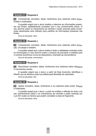 Matemática e Ciências Humanas (D-8) – 2015
11
Resposta b
Compreender conceitos, ideias, fenômenos e/ou sistemas sobre poder,
Estado e instituições.
A questão exigirá que o aluno analise e relacione as informações presen-
tes nas fontes, estabelecendo conexões com o seu conhecimento prévio. O
seu domínio sobre os mecanismos de controle e poder exercido pelas monar-
quias absolutistas será utilizado para justificar as informações presentes nas
fontes.
Nível de dificuldade: difícil
Resposta c
Compreender conceitos, ideias, fenômenos e/ou sistemas sobre produ-
ção, circulação e trabalho.
A questão exigirá que o aluno analise o texto e estabeleça conexões entre
as informações e o seu domínio sobre o conjunto de princípios e medidas para
o controle econômico na era do absolutismo, chamado de mercantilismo.
Nível de dificuldade: intermediário
Resposta d
Reconhecer conceitos, ideias, fenômenos e/ou sistemas sobre cidadania
e movimentos sociais.
A questão exigirá que o aluno, a partir da frase transcrita, identifique o
filósofo que se destacou pela sua defesa pela liberdade de expressão.
Nível de dificuldade: fácil
Resposta a
Aplicar conceitos, ideias, fenômenos e /ou sistemas sobre poder, Estado
e instituições.
A questão exigirá que o aluno, a partir da análise e reflexão do texto e do
seu conhecimento sobre o os mecanismos de controle e poder exercido por
Luís XIV avalie os trechos que podem completar a ideia do fragmento.
Nível de dificuldade: difícil
Questão 31
B4
Questão 32
B6
Questão 33
A5
Questão 34
C4
 