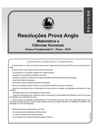 Resoluções Prova Anglo
Matemática e
Ciências Humanas
Ensino Fundamental II – 8°-ano - 2015
P-2•TIPOD-8
DESCRITORES, RESOLUÇÕES E COMENTÁRIOS
A Prova Anglo é um dos instrumentos para avaliar o desempenho dos alunos do 8
o
ano das escolas conveni-
adas.
Essa prova tem como objetivo proporcionar ao aluno que:
• se familiarize com questões objetivas de múltipla escolha;
• identifique os conteúdos aprendidos nas aulas;
• assinale a resposta correta entre as quatro alternativas apresentadas para cada questão;
• preencha folhas de respostas;
• administre o tempo estabelecido para esse trabalho.
No que diz respeito à prática docente, a prova poderá contribuir para que o professor:
• obtenha informações sobre o desempenho de seus alunos em relação às habilidades abordadas em cada
questão;
• identifique quais são as dificuldades de seus alunos;
• organize intervenções que contribuam para a superação das dificuldades identificadas a partir dos resulta-
dos obtidos com a aplicação da prova.
A prova contém 22 questões de Matemática e 12 de Ciências Humanas, todas com quatro alternativas cada,
das quais somente uma é a correta. Cada questão possui seu próprio descritor, as habilidades avaliadas, sua
resolução e o nível de dificuldade.
Os descritores foram selecionados com base:
• nos descritores de Matemática da Prova Brasil;
• na matriz de Ciências Humanas do Saeb;
• nos conteúdos do material do Sistema Anglo de Ensino.
834782015
 