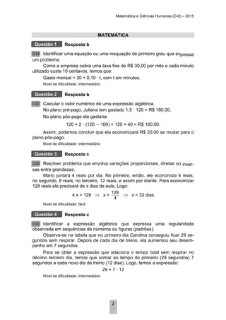 Matemática e Ciências Humanas (D-8) – 2015
2
MATEMÁTICA
Resposta b
Identificar uma equação ou uma inequação de primeiro grau que expressa
um problema.
Como a empresa cobra uma taxa fixa de R$ 30,00 por mês e cada minuto
utilizado custa 10 centavos, temos que:
Gasto mensal = 30 + 0,10 · t, com t em minutos.
Nível de dificuldade: intermediário
Resposta b
Calcular o valor numérico de uma expressão algébrica.
No plano pré-pago, Juliana tem gastado 1,5 · 120 = R$ 180,00.
No plano pós-pago ela gastaria:
120 + 2 · (120 100) = 120 + 40 = R$ 160,00.
Assim, podemos concluir que ela economizará R$ 20,00 se mudar para o
plano pós-pago.
Nível de dificuldade: intermediário
Resposta c
Resolver problema que envolva variações proporcionais, diretas ou inver-
sas entre grandezas.
Mario juntará 4 reais por dia. No primeiro, então, ele economiza 4 reais,
no segundo, 8 reais, no terceiro, 12 reais, e assim por diante. Para economizar
128 reais ele precisará de x dias de aula. Logo:
4 x = 128 ⇒ x =
128
4
⇒ x = 32 dias
Nível de dificuldade: fácil
Resposta c
Identificar a expressão algébrica que expressa uma regularidade
observada em sequências de números ou figuras (padrões).
Observa-se na tabela que no primeiro dia Carolina conseguiu ficar 29 se-
gundos sem respirar. Depois de cada dia de treino, ela aumentou seu desem-
penho em 7 segundos.
Para se obter a expressão que relaciona o tempo total sem respirar no
décimo terceiro dia, temos que somar ao tempo do primeiro (29 segundos) 7
segundos a cada novo dia de treino (12 dias). Logo, temos a expressão:
29 + 7 · 12
Nível de dificuldade: intermediário
Questão 1
D33
Questão 2
D30
Questão 3
D29
Questão 4
D32
 