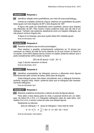 Matemática e Ciências Humanas (D-8) – 2015
3
Resposta c
Identificar relação entre quadriláteros, por meio de suas propriedades.
Unindo as unidades conforme a figura, obtemos um quadrilátero de quatro
lados iguais com dois ângulos de 60º e dois ângulos de 120º.
A figura não pode ser classificada como quadrado, porque seus ângulos
são diferentes de 90º. Pelo mesmo motivo podemos dizer que ela não é um
retângulo. Também não podemos classificá-la como um trapézio retângulo, por
não possuir nenhum ângulo reto.
A figura é um losango, pois seus quatro lados têm medidas iguais.
Nível de dificuldade: fácil
Resposta d
Resolver problema que envolva porcentagem.
Para resolver a questão, primeiramente subtraímos os 15 alunos que
nasceram no interior do total da turma obtendo os 25 que moram no litoral ou
na capital. Como 80% desses alunos moram na capital, podemos deduzir que a
parte complementar (20%) reside no litoral:
20% de 25 alunos = 0,20 · 25 = 5
Logo, 5 alunos nasceram no litoral.
Nível de dificuldade: difícil
Resposta d
Identificar propriedades de triângulos comuns e diferentes entre figuras
bidimensionais pelo número de lados, pelos tipos de ângulos.
Cada triângulo possui dois lados coincidentes com o retângulo formando,
portanto, ângulos retos. Assim, podemos dizer que os triângulos são necessa-
riamente retângulos.
Nível de dificuldade: fácil
Resposta c
Resolver problema envolvendo o cálculo de área de figuras planas.
Para obter a área dessa parte do vitral, é possível dividi-lo em um retân-
gulo, de lados 6 m e 8 m, e 4 triângulos retângulos (dois de cada lado), com
catetos 3 m e 4 m, e somar a área de cada uma dessas figuras.
Realizando os cálculos:
área do retângulo + 4 · (área do triângulo) = área total do vitral
6 · 8 + 4·
1
2
3 4
 
⋅ 
 
⋅ = 48 + 4 · 6 = 48 + 24 = 72 m²
Nível de dificuldade: intermediário
Questão 5
D4
Questão 6
D28
Questão 7
D3
Questão 8
D13
 