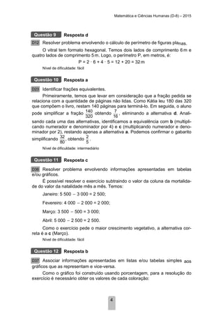Matemática e Ciências Humanas (D-8) – 2015
4
Resposta d
Resolver problema envolvendo o cálculo de perímetro de figuras planas.
O vitral tem formato hexagonal. Temos dois lados de comprimento 6 m e
quatro lados de comprimento 5 m. Logo, o perímetro P, em metros, é:
P = 2 · 6 + 4 · 5 = 12 + 20 = 32 m
Nível de dificuldade: fácil
Resposta a
Identificar frações equivalentes.
Primeiramente, temos que levar em consideração que a fração pedida se
relaciona com a quantidade de páginas não lidas. Como Kátia leu 180 das 320
que compõem o livro, restam 140 páginas para terminá-lo. Em seguida, o aluno
pode simplificar a fração 140
320
obtendo 7
16
, eliminando a alternativa d. Anali-
sando cada uma das alternativas, identificamos a equivalência com b (multipli-
cando numerador e denominador por 4) e c (multiplicando numerador e deno-
minador por 2), restando apenas a alternativa a. Podemos confirmar o gabarito
simplificando 32
80
, obtendo 2
5
.
Nível de dificuldade: intermediário
Resposta c
Resolver problema envolvendo informações apresentadas em tabelas
e/ou gráficos.
É possível resolver o exercício subtraindo o valor da coluna da mortalida-
de do valor da natalidade mês a mês. Temos:
Janeiro: 5 500 3 000 = 2 500;
Fevereiro: 4 000 2 000 = 2 000;
Março: 3 500 500 = 3 000;
Abril: 5 000 2 500 = 2 500.
Como o exercício pede o maior crescimento vegetativo, a alternativa cor-
reta é a c (Março).
Nível de dificuldade: fácil
Resposta b
Associar informações apresentadas em listas e/ou tabelas simples aos
gráficos que as representam e vice-versa.
Como o gráfico foi construído usando porcentagem, para a resolução do
exercício é necessário obter os valores de cada coloração:
Questão 9
D12
Questão 10
D23
Questão 11
D36
Questão 12
D37
 