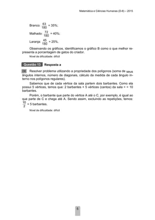 Matemática e Ciências Humanas (D-8) – 2015
5
Branco: 63
180
= 35%;
Malhado: 72
180
= 40%;
Laranja: 45
180
= 25%.
Observando os gráficos, identificamos o gráfico B como o que melhor re-
presenta a porcentagem de gatos do criador.
Nível de dificuldade: difícil
Resposta a
Resolver problema utilizando a propriedade dos polígonos (soma de seus
ângulos internos, número de diagonais, cálculo da medida de cada ângulo in-
terno nos polígonos regulares).
Sabemos que de cada vértice da sala partem dois barbantes. Como ela
possui 5 vértices, temos que: 2 barbantes × 5 vértices (cantos) da sala = = 10
barbantes.
Porém, o barbante que parte do vértice A até o C, por exemplo, é igual ao
que parte de C e chega até A. Sendo assim, excluindo as repetições, temos:
10
2
= 5 barbantes.
Nível de dificuldade: difícil
Questão 13
D8
 