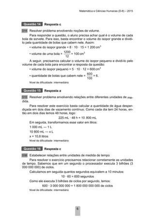 Matemática e Ciências Humanas (D-8) – 2015
6
Resposta c
Resolver problema envolvendo noções de volume.
Para responder a questão, o aluno precisa achar qual é o volume de cada
bola de sorvete. Para isso, basta encontrar o volume do isopor grande e dividi-
lo pela quantidade de bolas que cabem nele. Assim:
• volume do isopor grande = 8 · 10 · 15 = 1 200 cm3
• volume de uma bola =
1200
12
= 100 cm3
A seguir, precisamos calcular o volume do isopor pequeno e dividi-lo pelo
volume de cada bola para encontrar a resposta da questão:
• volume do isopor pequeno = 5 · 10 · 12 = 600 cm3
• quantidade de bolas que cabem nele =
600
100
= 6.
Nível de dificuldade: intermediário
Resposta a
Resolver problema envolvendo relações entre diferentes unidades de me-
dida.
Para resolver este exercício basta calcular a quantidade de água desper-
diçada em dois dias de vazamento contínuo. Como cada dia tem 24 horas, en-
tão em dois dias temos 48 horas, logo:
225 mL · 48 h = 10 800 mL
Em seguida, transformamos esse valor em litros:
1 000 mL — 1 L
10 800 mL — x L
x = 10,8 litros
Nível de dificuldade: intermediário
Resposta c
Estabelecer relações entre unidades de medida de tempo
Para resolver o exercício precisamos relacionar corretamente as unidades
de tempo. Sabemos que em um segundo o processador executa 3 bilhões (3
000 000 000) de ciclos.
Calculamos em seguida quantos segundos equivalem a 10 minutos:
10 · 60 = 600 segundos
Como ele executa 3 bilhões de ciclos por segundo, temos:
600 · 3 000 000 000 = 1 800 000 000 000 de ciclos
Nível de dificuldade: intermediário
Questão 14
D14
Questão 15
D15
Questão 16
D38
 