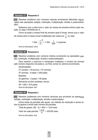 Matemática e Ciências Humanas (D-8) – 2015
7
Resposta d
Resolver problema com números naturais envolvendo diferentes signifi-
cados das operações (adição, subtração, multiplicação, divisão e potencializa-
ção).
Sabemos que a cada hora o valor da massa da amostra diminui pela me-
tade, ou seja, é dividida por 2.
Como se pede a massa final da amostra após 8 horas, temos que o valor
da massa será a massa inicial multiplicada oito vezes por
1
2
, ou seja:
1 024 ·
8
1
2
 
 
 
= 1 024 · 1
256
= 4 gramas
Nível de dificuldade: difícil
Resposta b
Resolver problema com números inteiros envolvendo as operações (adi-
ção, subtração, multiplicação, divisão e potencialização).
Para resolver o exercício é necessário multiplicar o número de animais
pelo número respectivo de patas e, ao final, somar os valores encontrados.
Quadrúpedes:
37 cavalos + 20 porcos = 57 animais
57 animais · 4 patas = 228 patas
Bípedes:
23 galinhas · 2 patas = 46 patas
Somando os dois subtotais, temos:
46 + 228 = 274 patas
Nível de dificuldade: fácil
Resposta c
Resolver problemas com números racionais que envolvam as operações
(adição, subtração, multiplicação, divisão e potenciação).
Como todas as parcelas são iguais, um método de resolução é somar to-
dos os gastos e dividir pelo número de parcelas.
Total de gastos: (65 · 5) + 693 = 1 018 reais
Valor de cada parcela: 1 018
5
= 203,60 reais.
Nível de dificuldade: fácil
Questão 17
D19
Questão 18
D20
Questão 19
D26
 