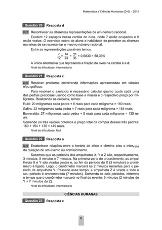 Matemática e Ciências Humanas (D-8) – 2015
8
Resposta d
Reconhecer as diferentes representações de um número racional.
Existem 12 espaços nessa cartela de ovos, onde 7 estão ocupados e 5
estão vazios. O exercício cobra do aluno a habilidade de perceber as diversas
maneiras de se representar o mesmo número racional.
Entre as representações possíveis temos:
7
12
=
14
24
= 21
36
= 0,5833 = 58,33%
A única alternativa que representa a fração de ovos na cartela é a d.
Nível de dificuldade: intermediário
Resposta c
Resolver problema envolvendo informações apresentadas em tabelas
e/ou gráficos.
Para resolver o exercício é necessário calcular quanto custa cada uma
das pedras preciosas usando como base a massa e o respectivo preço por mi-
ligrama. Realizando os cálculos, temos:
Rubi: 20 miligramas cada pedra × 8 reais para cada miligrama = 160 reais;
Safira: 22 miligramas cada pedra × 7 reais para cada miligrama = 154 reais;
Esmeralda: 27 miligramas cada pedra × 5 reais para cada miligrama = 135 re-
ais.
Somando os três valores obtemos o preço total da compra dessas três pedras:
160 + 154 + 135 = 449 reais.
Nível de dificuldade: fácil
Resposta a
Estabelecer relações entre o horário de início e término e/ou o intervalo
da duração de um evento ou acontecimento.
Sabemos que os períodos das ampulhetas X, Y e Z são, respectivamente,
3 minutos, 5 minutos e 7 minutos. Na primeira parte do procedimento, as ampu-
lhetas X e Y são viradas juntas e, ao fim do período da X (3 minutos) o cronô-
metro é ligado. Logo, o cronômetro marcará os 2 minutos restantes para o pe-
ríodo da ampulheta Y. Passado esse tempo, a ampulheta Z é virada e todo o
seu período é cronometrado (7 minutos). Somando os dois períodos, obtemos
o tempo que o cronômetro marcará no final do evento: 9 minutos (2 minutos de
Y + 7 minutos de Z).
Nível de dificuldade: intermediário
CIÊNCIAS HUMANAS
Resposta c
Questão 20
D21
Questão 21
D36
Questão 22
D39
Questão 23
 