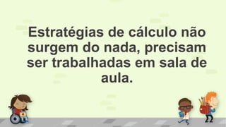 Estratégias de cálculo não
surgem do nada, precisam
ser trabalhadas em sala de
aula.
 