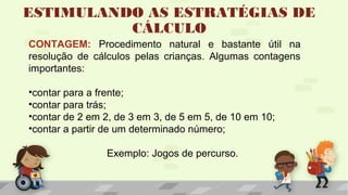 ESTIMULANDO AS ESTRATÉGIAS DE
CÁLCULO
CONTAGEM: Procedimento natural e bastante útil na
resolução de cálculos pelas crianças. Algumas contagens
importantes:
•contar para a frente;
•contar para trás;
•contar de 2 em 2, de 3 em 3, de 5 em 5, de 10 em 10;
•contar a partir de um determinado número;
Exemplo: Jogos de percurso.
 