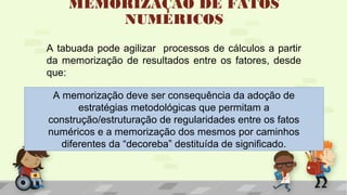 MEMORIZAÇÃO DE FATOS
NUMÉRICOS
A tabuada pode agilizar processos de cálculos a partir
da memorização de resultados entre os fatores, desde
que:
A memorização deve ser consequência da adoção de
estratégias metodológicas que permitam a
construção/estruturação de regularidades entre os fatos
numéricos e a memorização dos mesmos por caminhos
diferentes da “decoreba” destituída de significado.
 