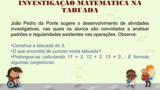 INVESTIGAÇÃO MATEMÁTICA NA
TABUADA
João Pedro da Ponte sugere o desenvolvimento de atividades
investigativas, nas quais os alunos são convidados a analisar
padrões e regularidades existentes nas operações. Observe:
•Construa a tabuada do 3.
•O que encontra de curioso nesta tabuada?
•Prolongue-as calculando 11 × 3, 12 × 3, 13 × 3.... E formule
algumas conjecturas.
 