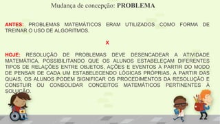 Mudança de concepção: PROBLEMA
ANTES: PROBLEMAS MATEMÁTICOS ERAM UTILIZADOS COMO FORMA DE
TREINAR O USO DE ALGORITMOS.
X
HOJE: RESOLUÇÃO DE PROBLEMAS DEVE DESENCADEAR A ATIVIDADE
MATEMÁTICA, POSSIBILITANDO QUE OS ALUNOS ESTABELEÇAM DIFERENTES
TIPOS DE RELAÇÕES ENTRE OBJETOS, AÇÕES E EVENTOS A PARTIR DO MODO
DE PENSAR DE CADA UM ESTABELECENDO LÓGICAS PRÓPRIAS, A PARTIR DAS
QUAIS, OS ALUNOS PODEM SIGNIFICAR OS PROCEDIMENTOS DA RESOLUÇÃO E
CONSTUIR OU CONSOLIDAR CONCEITOS MATEMÁTICOS PERTINENTES À
SOLUÇÃO.
 