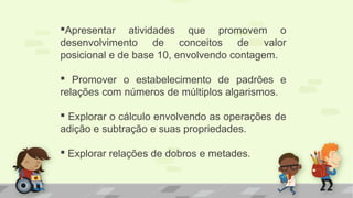 Apresentar atividades que promovem o
desenvolvimento de conceitos de valor
posicional e de base 10, envolvendo contagem.
 Promover o estabelecimento de padrões e
relações com números de múltiplos algarismos.
 Explorar o cálculo envolvendo as operações de
adição e subtração e suas propriedades.
 Explorar relações de dobros e metades.
 