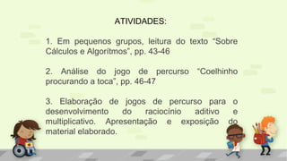 ATIVIDADES:
1. Em pequenos grupos, leitura do texto “Sobre
Cálculos e Algorítmos”, pp. 43-46
2. Análise do jogo de percurso “Coelhinho
procurando a toca”, pp. 46-47
3. Elaboração de jogos de percurso para o
desenvolvimento do raciocínio aditivo e
multiplicativo. Apresentação e exposição do
material elaborado.
 