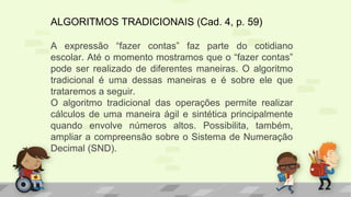 ALGORITMOS TRADICIONAIS (Cad. 4, p. 59)
A expressão “fazer contas” faz parte do cotidiano
escolar. Até o momento mostramos que o “fazer contas”
pode ser realizado de diferentes maneiras. O algoritmo
tradicional é uma dessas maneiras e é sobre ele que
trataremos a seguir.
O algoritmo tradicional das operações permite realizar
cálculos de uma maneira ágil e sintética principalmente
quando envolve números altos. Possibilita, também,
ampliar a compreensão sobre o Sistema de Numeração
Decimal (SND).
 