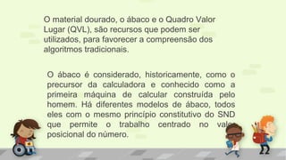 O ábaco é considerado, historicamente, como o
precursor da calculadora e conhecido como a
primeira máquina de calcular construída pelo
homem. Há diferentes modelos de ábaco, todos
eles com o mesmo princípio constitutivo do SND
que permite o trabalho centrado no valor
posicional do número.
O material dourado, o ábaco e o Quadro Valor
Lugar (QVL), são recursos que podem ser
utilizados, para favorecer a compreensão dos
algoritmos tradicionais.
 